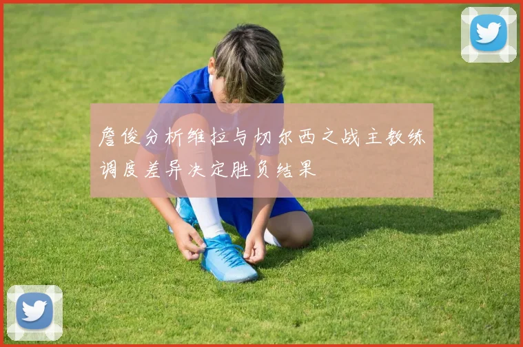 詹俊分析维拉与切尔西之战主教练调度差异决定胜负结果