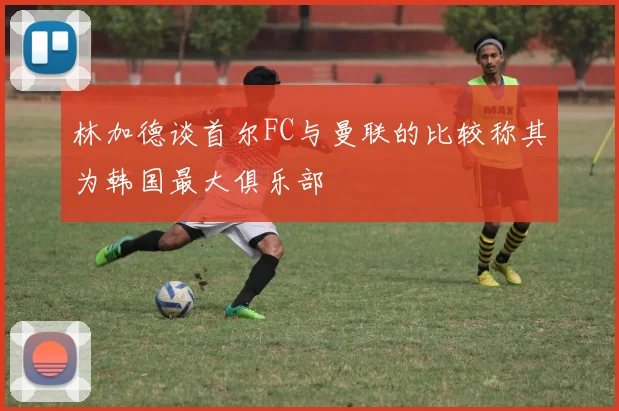 林加德谈首尔FC与曼联的比较称其为韩国最大俱乐部