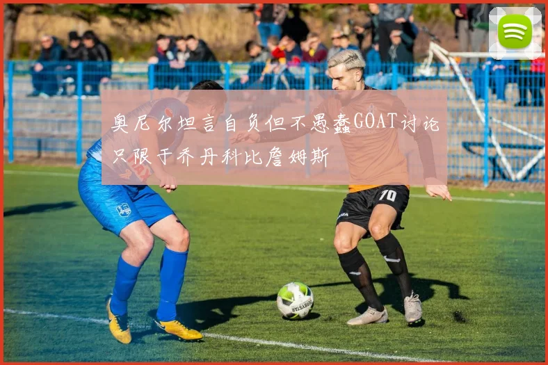 奥尼尔坦言自负但不愚蠢GOAT讨论只限于乔丹科比詹姆斯