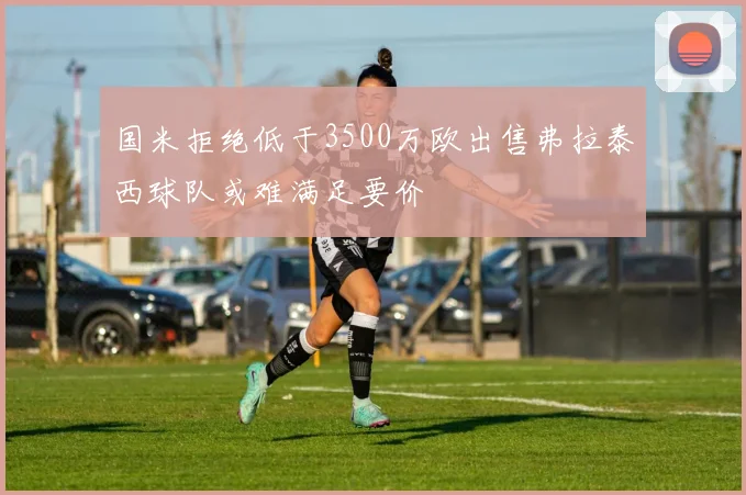 国米拒绝低于3500万欧出售弗拉泰西球队或难满足要价