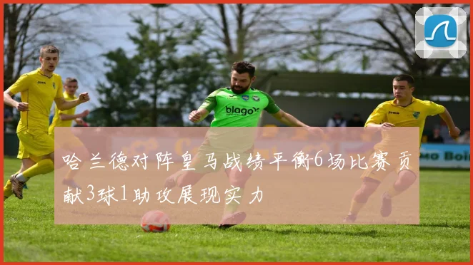 哈兰德对阵皇马战绩平衡6场比赛贡献3球1助攻展现实力