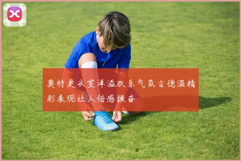 奥特更衣室洋溢欢乐气氛古德温精彩表现让人倍感振奋