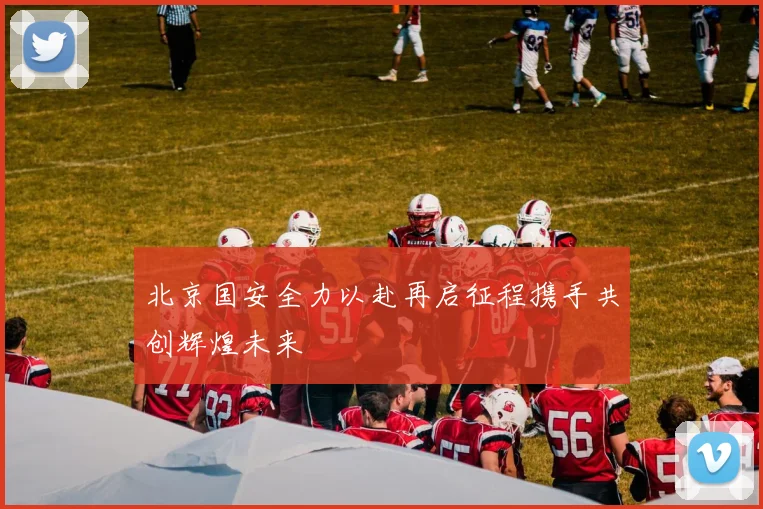 北京国安全力以赴再启征程携手共创辉煌未来