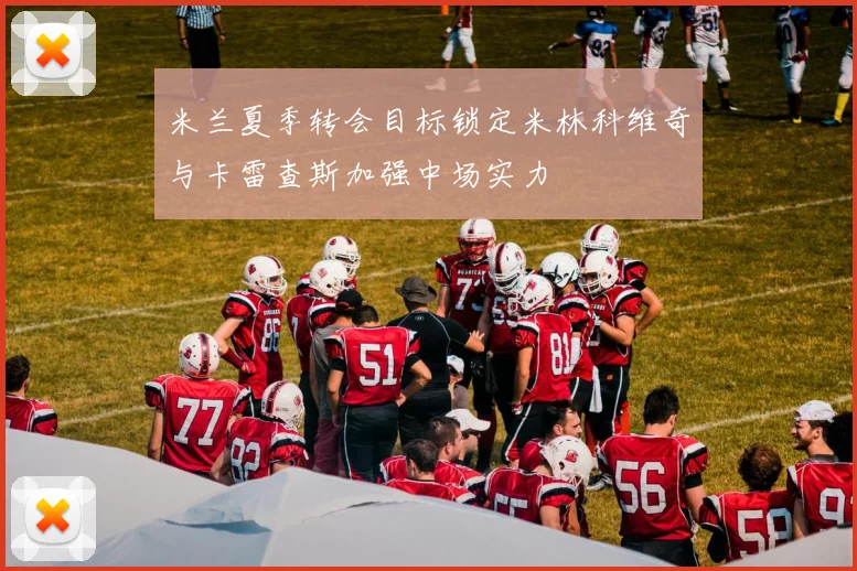 米兰夏季转会目标锁定米林科维奇与卡雷查斯加强中场实力
