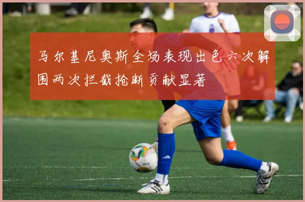 马尔基尼奥斯全场表现出色六次解围两次拦截抢断贡献显著