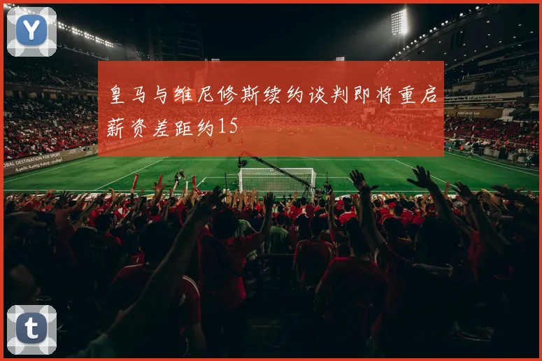 皇马与维尼修斯续约谈判即将重启薪资差距约15