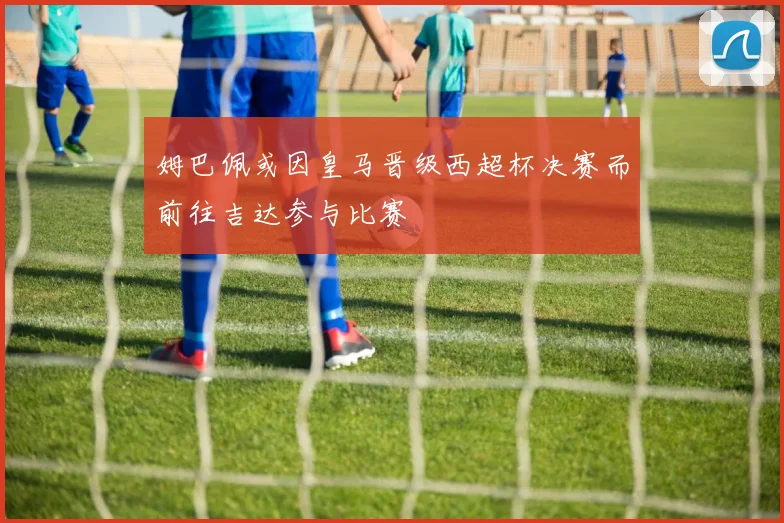 姆巴佩或因皇马晋级西超杯决赛而前往吉达参与比赛