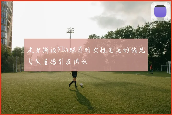 皮尔斯谈NBA球员对女性言论的偏见与失落感引发热议