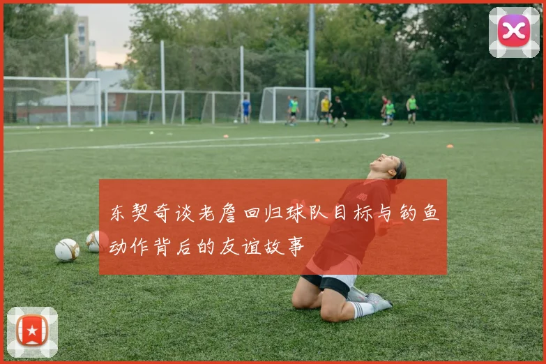 东契奇谈老詹回归球队目标与钓鱼动作背后的友谊故事