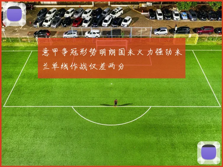 意甲争冠形势明朗国米火力强劲米兰单线作战仅差两分