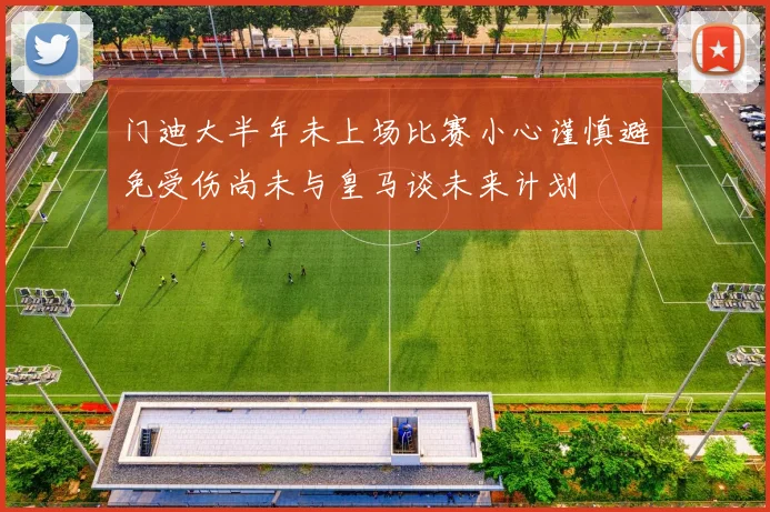 门迪大半年未上场比赛小心谨慎避免受伤尚未与皇马谈未来计划