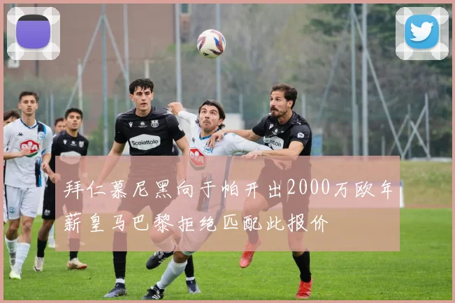 拜仁慕尼黑向于帕开出2000万欧年薪皇马巴黎拒绝匹配此报价