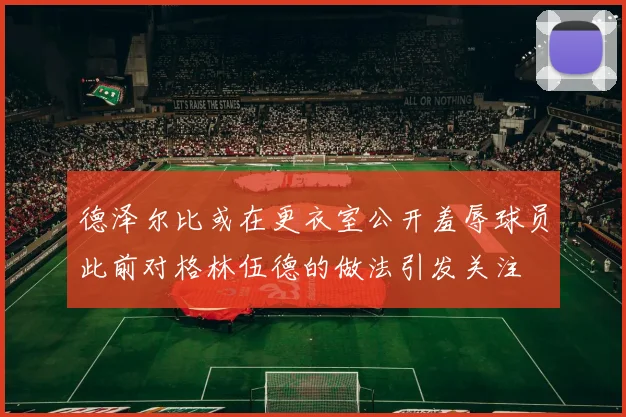 德泽尔比或在更衣室公开羞辱球员此前对格林伍德的做法引发关注