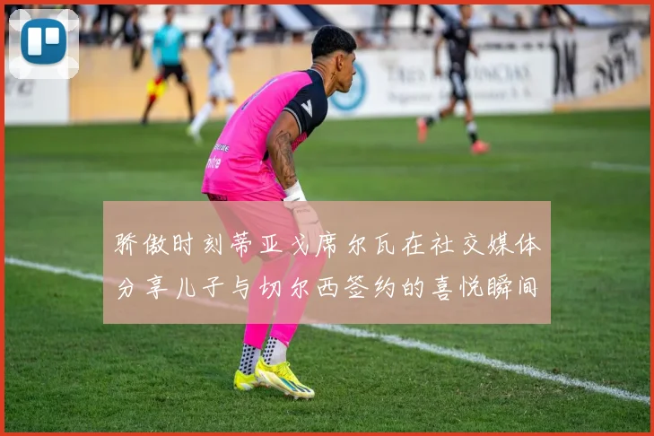 骄傲时刻蒂亚戈席尔瓦在社交媒体分享儿子与切尔西签约的喜悦瞬间
